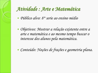 Atividade : Arte e Matemática  Público alvo: 8° serie ao ensino médio  Objetivos: Mostrar a relação existente entre a arte e matemática e ao mesmo tempo buscar o interesse dos alunos pela matemática. Conteúdo: Noções de frações e geometria plana. 