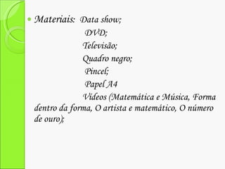 Materiais :  Data show; DVD; Televisão; Quadro negro; Pincel; Papel A4 Vídeos (Matemática e Música, Forma dentro da forma, O artista e matemático, O número de ouro); 