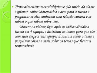 Procedimentos metodológicos:  No início da classe explanar  sobre Matemática e arte para a turma e perguntar se eles conhecem essa relação curiosa e se sabem o que sabem sobre isso. Mostra os vídeos; logo após os vídeos dividir a turma em 4 equipes e distribuir os temas para que eles com suas respectivas equipes discutam sobre o tema e pesquisem coisas a mais sobre os temas que ficaram responsáveis. 