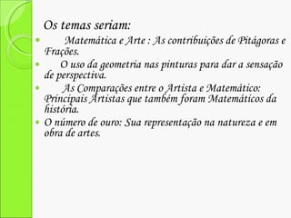 Os temas seriam:  Matemática e Arte : As contribuições de Pitágoras e Frações. O uso da geometria nas pinturas para dar a sensação de perspectiva. As Comparações entre o Artista e Matemático: Principais Artistas que também foram Matemáticos da história. O número de ouro: Sua representação na natureza e em obra de artes. 