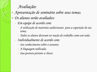 Avaliação: Apresentação de seminário sobre seus temas. Os alunos serão avaliados: Em equipe de acordo com: A utilização de materiais audiovisuais  para a exposição do seu tema; Todos os alunos deveram ter noção do trabalho como um todo; Individualmente de acordo com: Seu conhecimento sobre o assunto; A linguagem utilizada; Sua postura perante a classe; 