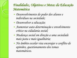 Finalidades, Objetivos e Metas da Educação Matemática Desenvolvimento do poder dos alunos e indivíduos na sociedade; Desenvolver a educação; Aumentar auto-determinação e envolvimento crítico na cidadania social; Mudança social em direção a uma sociedade mais justa e mais igualitária; No âmbito escolar visa encorajar o conflito de opiniões, questionamento dos temas matemáticos. 