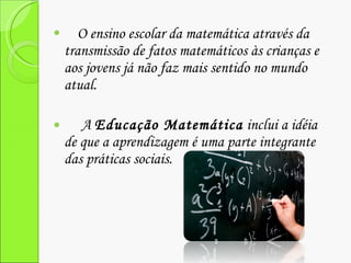 O ensino escolar da matemática através da transmissão de fatos matemáticos às crianças e aos jovens já não faz mais sentido no mundo atual. A  Educação Matemática  inclui a idéia de que a aprendizagem é uma parte integrante das práticas sociais. 