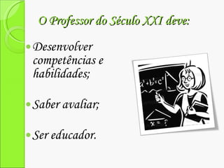 O Professor do Século XXI deve: Desenvolver competências e habilidades; Saber avaliar; Ser educador. 