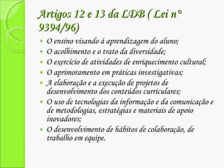 Artigos 12 e 13 da LDB ( Lei n° 9394/96) O ensino visando á aprendizagem do aluno; O acolhimento e o trato da diversidade; O exercício de atividades de enriquecimento cultural; O aprimoramento em práticas investigativas; A elaboração e a execução de projetos de  desenvolvimento dos conteúdos curriculares; O uso de tecnologias da informação e da comunicação e de metodologias, estratégias e materiais de apoio inovadores; O desenvolvimento de hábitos de colaboração, de trabalho em equipe. 