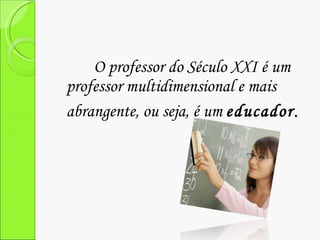 O professor do Século XXI é um professor multidimensional e mais abrangente, ou seja, é um  educador . 