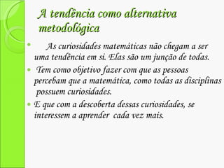 A tendência como alternativa metodológica As curiosidades matemáticas não chegam a ser uma tendência em si. Elas são um junção de todas. Tem como objetivo fazer com que as pessoas percebam que a matemática, como todas as disciplinas  possuem curiosidades. E que com a descoberta dessas curiosidades, se interessem a aprender  cada vez mais. 