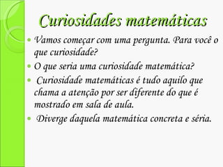Curiosidades matemáticas  Vamos começar com uma pergunta. Para você o que curiosidade?  O que seria uma curiosidade matemática?  Curiosidade matemáticas é tudo aquilo que chama a atenção por ser diferente do que é mostrado em sala de aula. Diverge daquela matemática concreta e séria. 