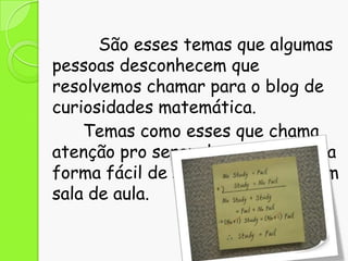 São esses temas que algumas
pessoas desconhecem que
resolvemos chamar para o blog de
curiosidades matemática.
Temas como esses que chama
atenção pro serem leves e de certa
forma fácil de serem abordados em
sala de aula.

 
