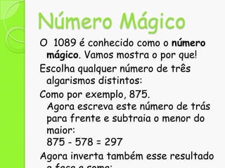Número Mágico
O 1089 é conhecido como o número
mágico. Vamos mostra o por que!
Escolha qualquer número de três
algarismos distintos:
Como por exemplo, 875.
Agora escreva este número de trás
para frente e subtraia o menor do
maior:
875 - 578 = 297
Agora inverta também esse resultado

 