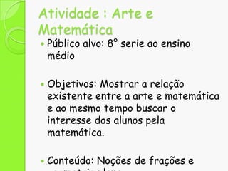 Atividade : Arte e
Matemática






Público alvo: 8° serie ao ensino
médio
Objetivos: Mostrar a relação
existente entre a arte e matemática
e ao mesmo tempo buscar o
interesse dos alunos pela
matemática.
Conteúdo: Noções de frações e

 