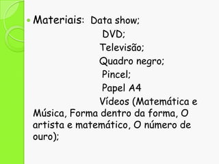 Materiais: Data show;

DVD;
Televisão;
Quadro negro;
Pincel;
Papel A4
Vídeos (Matemática e
Música, Forma dentro da forma, O
artista e matemático, O número de
ouro);

 