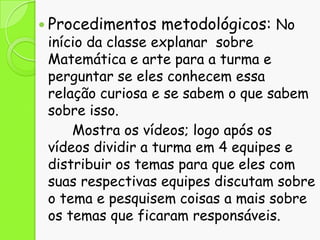  Procedimentos

metodológicos: No

início da classe explanar sobre
Matemática e arte para a turma e
perguntar se eles conhecem essa
relação curiosa e se sabem o que sabem
sobre isso.
Mostra os vídeos; logo após os
vídeos dividir a turma em 4 equipes e
distribuir os temas para que eles com
suas respectivas equipes discutam sobre
o tema e pesquisem coisas a mais sobre
os temas que ficaram responsáveis.

 
