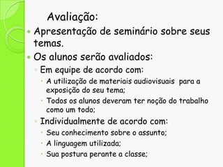 Avaliação:

Apresentação de seminário sobre seus
temas.
 Os alunos serão avaliados:


◦ Em equipe de acordo com:
 A utilização de materiais audiovisuais para a
exposição do seu tema;
 Todos os alunos deveram ter noção do trabalho
como um todo;

◦ Individualmente de acordo com:
 Seu conhecimento sobre o assunto;
 A linguagem utilizada;
 Sua postura perante a classe;

 