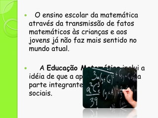 



O ensino escolar da matemática
através da transmissão de fatos
matemáticos às crianças e aos
jovens já não faz mais sentido no
mundo atual.
A Educação Matemática inclui a
idéia de que a aprendizagem é uma
parte integrante das práticas
sociais.

 