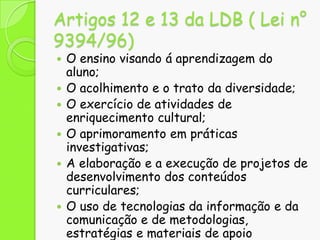 Artigos 12 e 13 da LDB ( Lei n°
9394/96)









O ensino visando á aprendizagem do
aluno;
O acolhimento e o trato da diversidade;
O exercício de atividades de
enriquecimento cultural;
O aprimoramento em práticas
investigativas;
A elaboração e a execução de projetos de
desenvolvimento dos conteúdos
curriculares;
O uso de tecnologias da informação e da
comunicação e de metodologias,
estratégias e materiais de apoio

 