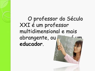 O professor do Século
XXI é um professor
multidimensional e mais
abrangente, ou seja, é um
educador.

 