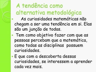 A tendência como
alternativa metodológica

As curiosidades matemáticas não
chegam a ser uma tendência em si. Elas
são um junção de todas.
 Tem como objetivo fazer com que as
pessoas percebam que a matemática,
como todas as disciplinas possuem
curiosidades.
 E que com a descoberta dessas
curiosidades, se interessem a aprender
cada vez mais.


 