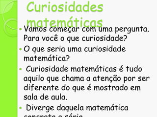 Curiosidades
matemáticas pergunta.
 Vamos começar com uma

Para você o que curiosidade?
 O que seria uma curiosidade
matemática?
 Curiosidade matemáticas é tudo
aquilo que chama a atenção por ser
diferente do que é mostrado em
sala de aula.
 Diverge daquela matemática

 