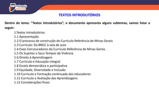 Dentro do tema: “Textos Introdutórios”, o documento apresenta alguns subtemas, vamos listar a
seguir:
1.Textos Introdutórios
1.1 Apresentação
1.2 O processo de construção do Currículo Referência de Minas Gerais
1.3 Currículo: Da BNCC à sala de aula
1.4 Eixos Estruturadores do Currículo Referência de Minas Gerais
1.5 Os Sujeitos e Seus Tempos de Vivência
1.6 Direito à Aprendizagem
1.7 Currículo e Educação integral
1.8 Escola democrática e participativa
1.9 Equidade, Diversidade e Inclusão
1.10 Currículo e Formação continuada dos educadores
1.11 Currículo e Avaliação das Aprendizagens
1.12 Considerações finais
TEXTOS INTRODUTÓRIOS
 