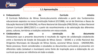 ● Embasamento do Currículo mineiro
O Currículo Referência de Minas Gerais,documento elaborado a partir dos fundamentos
educacionais expostos na nossa Constituição Federal (CF/1988), na Lei de Diretrizes e Bases da
Educação Nacional (LDB 9394/96), no Plano Nacional de Educação (PNE/2014), na Base Nacional
Comum Curricular (BNCC/2017) e a partir do reconhecimento e da valorização dos diferentes
povos, culturas, territórios e tradições existentes em nosso estado.
● Colaboradores para a construção do documento
Destacamos que o presente documento é resultado do regime de colaboração estabelecido
entre a Secretaria de Estado de Educação de Minas Gerais – SEEMG e a União Nacional dos
Dirigentes Municipais de Educação de Minas Gerais, seccional Minas Gerais - UNDIME/MG.
Neste processo, foram considerados e estudados os documentos curriculares já presentes em
diferentes redes (estadual e municipais) como fonte de inspiração para a elaboração de um
currículo que possa ser referência em todo o estado.
1.1 Apresentação
 