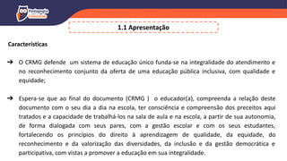 Características
➔ O CRMG defende um sistema de educação único funda-se na integralidade do atendimento e
no reconhecimento conjunto da oferta de uma educação pública inclusiva, com qualidade e
equidade;
➔ Espera-se que ao final do documento (CRMG ) o educador(a), compreenda a relação deste
documento com o seu dia a dia na escola, ter consciência e compreensão dos preceitos aqui
tratados e a capacidade de trabalhá-los na sala de aula e na escola, a partir de sua autonomia,
de forma dialogada com seus pares, com a gestão escolar e com os seus estudantes,
fortalecendo os princípios do direito à aprendizagem de qualidade, da equidade, do
reconhecimento e da valorização das diversidades, da inclusão e da gestão democrática e
participativa, com vistas a promover a educação em sua integralidade.
1.1 Apresentação
 
