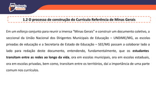 Em um esforço conjunto para reunir a imensa “Minas Gerais” e construir um documento coletivo, a
seccional da União Nacional dos Dirigentes Municipais de Educação – UNDIME/MG, as escolas
privadas de educação e a Secretaria de Estado de Educação – SEE/MG passam a colaborar lado a
lado para redação deste documento, entendendo, fundamentalmente, que os estudantes
transitam entre as redes ao longo da vida, ora em escolas municipais, ora em escolas estaduais,
ora em escolas privadas, bem como, transitam entre os territórios, daí a importância de uma parte
comum nos currículos.
1.2 O processo de construção do Currículo Referência de Minas Gerais
 