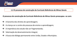 O processo de construção do Currículo Referência de Minas Gerais preocupou -se com:
➔ A Garantia dos direitos de aprendizagem;
➔ A criança ser o centro do processo de ensino e aprendizagem;
➔ A importância do estudo não ser fragmentando;
➔ Valorização do desenvolvimento integral;
➔ A busca do diálogo permanente entre União, Estado e Municípios.
1.2 O processo de construção do Currículo Referência de Minas Gerais
 