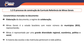 Características marcadas no documento:
➔ Elaboração do documento, o regime de colaboração;
➔ Minas Gerais é o estado brasileiro com maior número de municípios (853),
representando;
➔ Minas é representada por uma grande diversidade regional, econômica, política e
social;
➔ A maioria das escolas e das matrículas pertencem à rede pública.
1.2 O processo de construção do Currículo Referência de Minas Gerais
 