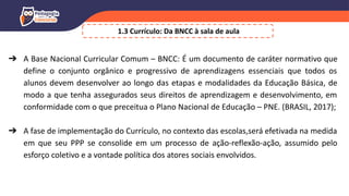 ➔ A Base Nacional Curricular Comum – BNCC: É um documento de caráter normativo que
define o conjunto orgânico e progressivo de aprendizagens essenciais que todos os
alunos devem desenvolver ao longo das etapas e modalidades da Educação Básica, de
modo a que tenha assegurados seus direitos de aprendizagem e desenvolvimento, em
conformidade com o que preceitua o Plano Nacional de Educação – PNE. (BRASIL, 2017);
➔ A fase de implementação do Currículo, no contexto das escolas,será efetivada na medida
em que seu PPP se consolide em um processo de ação-reflexão-ação, assumido pelo
esforço coletivo e a vontade política dos atores sociais envolvidos.
1.3 Currículo: Da BNCC à sala de aula
 
