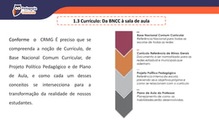 Conforme o CRMG É preciso que se
compreenda a noção de Currículo, de
Base Nacional Comum Curricular, de
Projeto Político Pedagógico e de Plano
de Aula, e como cada um desses
conceitos se intersecciona para a
transformação da realidade de nossos
estudantes.
1.3 Currículo: Da BNCC à sala de aula
 