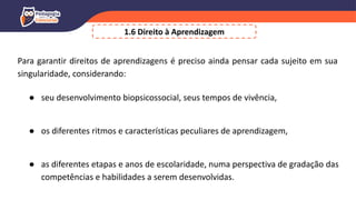 1.6 Direito à Aprendizagem
Para garantir direitos de aprendizagens é preciso ainda pensar cada sujeito em sua
singularidade, considerando:
● seu desenvolvimento biopsicossocial, seus tempos de vivência,
● os diferentes ritmos e características peculiares de aprendizagem,
● as diferentes etapas e anos de escolaridade, numa perspectiva de gradação das
competências e habilidades a serem desenvolvidas.
 
