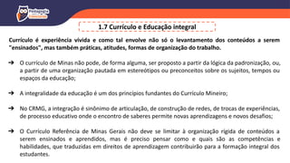 1.7 Currículo e Educação integral
Currículo é experiência vivida e como tal envolve não só o levantamento dos conteúdos a serem
"ensinados", mas também práticas, atitudes, formas de organização do trabalho.
➔ O currículo de Minas não pode, de forma alguma, ser proposto a partir da lógica da padronização, ou,
a partir de uma organização pautada em estereótipos ou preconceitos sobre os sujeitos, tempos ou
espaços da educação;
➔ A integralidade da educação é um dos princípios fundantes do Currículo Mineiro;
➔ No CRMG, a integração é sinônimo de articulação, de construção de redes, de trocas de experiências,
de processo educativo onde o encontro de saberes permite novas aprendizagens e novos desafios;
➔ O Currículo Referência de Minas Gerais não deve se limitar à organização rígida de conteúdos a
serem ensinados e aprendidos, mas é preciso pensar como e quais são as competências e
habilidades, que traduzidas em direitos de aprendizagem contribuirão para a formação integral dos
estudantes.
 
