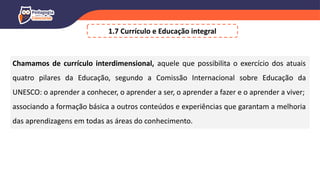 1.7 Currículo e Educação integral
Chamamos de currículo interdimensional, aquele que possibilita o exercício dos atuais
quatro pilares da Educação, segundo a Comissão Internacional sobre Educação da
UNESCO: o aprender a conhecer, o aprender a ser, o aprender a fazer e o aprender a viver;
associando a formação básica a outros conteúdos e experiências que garantam a melhoria
das aprendizagens em todas as áreas do conhecimento.
 