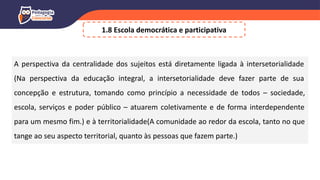 1.8 Escola democrática e participativa
A perspectiva da centralidade dos sujeitos está diretamente ligada à intersetorialidade
(Na perspectiva da educação integral, a intersetorialidade deve fazer parte de sua
concepção e estrutura, tomando como princípio a necessidade de todos – sociedade,
escola, serviços e poder público – atuarem coletivamente e de forma interdependente
para um mesmo fim.) e à territorialidade(A comunidade ao redor da escola, tanto no que
tange ao seu aspecto territorial, quanto às pessoas que fazem parte.)
 