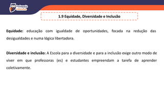 1.9 Equidade, Diversidade e Inclusão
Equidade: educação com igualdade de oportunidades, focada na redução das
desigualdades e numa lógica libertadora.
Diversidade e inclusão: A Escola para a diversidade e para a inclusão exige outro modo de
viver em que professoras (es) e estudantes empreendam a tarefa de aprender
coletivamente.
 