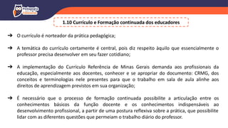 ➔ O currículo é norteador da prática pedagógica;
➔ A temática do currículo certamente é central, pois diz respeito àquilo que essencialmente o
professor precisa desenvolver em seu fazer cotidiano;
➔ A implementação do Currículo Referência de Minas Gerais demanda aos profissionais da
educação, especialmente aos docentes, conhecer e se apropriar do documento: CRMG, dos
conceitos e terminologias nele presentes para que o trabalho em sala de aula alinhe aos
direitos de aprendizagem previstos em sua organização;
➔ É necessário que o processo de formação continuada possibilite a articulação entre os
conhecimentos básicos da função docente e os conhecimentos indispensáveis ao
desenvolvimento profissional, a partir de uma postura reflexiva sobre a prática, que possibilite
lidar com as diferentes questões que permeiam o trabalho diário do professor.
1.10 Currículo e Formação continuada dos educadores
 