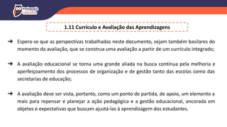 1.11 Currículo e Avaliação das Aprendizagens
➔ Espera-se que as perspectivas trabalhadas neste documento, sejam também basilares do
momento da avaliação, que se construa uma avaliação a partir de um currículo integrado;
➔ A avaliação educacional se torna uma grande aliada na busca contínua pela melhoria e
aperfeiçoamento dos processos de organização e de gestão tanto das escolas como das
secretarias de educação;
➔ A avaliação deve ser vista, portanto, como um ponto de partida, de apoio, um elemento a
mais para repensar e planejar a ação pedagógica e a gestão educacional, ancorada em
objetos e expectativas que buscam ajustá-las à aprendizagem dos estudantes.
 