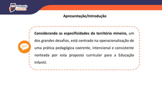 Considerando as especificidades do território mineiro, um
dos grandes desafios, está centrado na operacionalização de
uma prática pedagógica coerente, intencional e consistente
norteada por esta proposta curricular para a Educação
Infantil.
Apresentação/Introdução
 