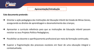 Este documento pretende:
➔ Orientar a ação pedagógica das Instituições de Educação Infantil do Estado de Minas Gerais,
assegurando os direitos de aprendizagem e desenvolvimento das crianças;
➔ Apresentar o currículo referência para que as instituições de Educação Infantil possam
revisitar os seus Projetos Político Pedagógicos;
➔ Possibilitar ao docente o aperfeiçoamento profissional por meio da formação continuada;
➔ Superar a fragmentação dos processos escolares em favor de uma educação integral e
contextualizada;
Apresentação/Introdução
 