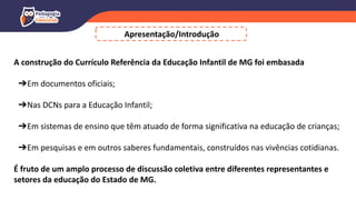 A construção do Currículo Referência da Educação Infantil de MG foi embasada
➔Em documentos oficiais;
➔Nas DCNs para a Educação Infantil;
➔Em sistemas de ensino que têm atuado de forma significativa na educação de crianças;
➔Em pesquisas e em outros saberes fundamentais, construídos nas vivências cotidianas.
É fruto de um amplo processo de discussão coletiva entre diferentes representantes e
setores da educação do Estado de MG.
Apresentação/Introdução
 