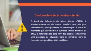 Currículo Referência de Minas Gerais
O Currículo Referência de Minas Gerais -CRMG- é
eminentemente um documento fundado nos princípios
democráticos, principalmente da participação. A partir do
momento que trabalhamos o currículo com as diretrizes da
BNCC e referenciados pelo PPP das escolas construímos
uma proposta de educação com os mineiros, para os
mineiros e de qualidade com equidade.
 