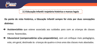 2.3 Educação Infantil: trajetória histórica e marcos legais
Do ponto de vista histórico, a Educação Infantil sempre foi vista por duas concepções
distintas:
➔ Assistencialista que esteve associada aos cuidados para com as crianças de classes
menos favorecidas.
➔ Educacional (compensatórias e/ou preparatórias), com um enfoque mais pedagógico,
este, em geral, destinado às crianças de quatro e cinco anos das classes mais abastadas.
 