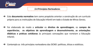 2.4 Princípios Norteadores
➔ Este documento normativo tem como propósito orientar a construção de um currículo
próprio para as instituições de Educação Infantil em todo o Estado de Minas Gerais;
➔ Foi elaborado de modo a articular os direitos de aprendizagem, os campos de
experiências, os objetivos de aprendizagem e desenvolvimento, as orientações
didáticas e práticas cotidianas às principais concepções que norteiam a Educação
Infantil;
➔ Contempla os três princípios norteadores das DCNEI: políticos, éticos e estéticos.
 