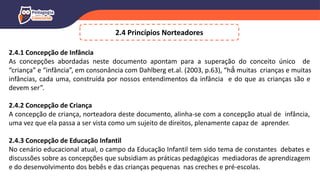 2.4 Princípios Norteadores
2.4.1 Concepção de Infância
As concepções abordadas neste documento apontam para a superação do conceito único de
“criança” e “infância”, em consonância com Dahlberg et.al. (2003, p.63), “há́ muitas crianças e muitas
infâncias, cada uma, construída por nossos entendimentos da infância e do que as crianças são e
devem ser”.
2.4.2 Concepção de Criança
A concepção de criança, norteadora deste documento, alinha-se com a concepção atual de infância,
uma vez que ela passa a ser vista como um sujeito de direitos, plenamente capaz de aprender.
2.4.3 Concepção de Educação Infantil
No cenário educacional atual, o campo da Educação Infantil tem sido tema de constantes debates e
discussões sobre as concepções que subsidiam as práticas pedagógicas mediadoras de aprendizagem
e do desenvolvimento dos bebês e das crianças pequenas nas creches e pré-escolas.
 