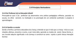 2.4 Princípios Norteadores
2.4.4 Ser Professor (a) na Educação Infantil
Pressupõe-se que o (a) professor (a) desenvolva uma prática pedagógica reflexiva, pautada na
escuta, no olhar sensível, na mediação e na promoção de um ambiente acolhedor e propício à
aprendizagem.
2.4.5 A família e a escola
Sendo a família a primeira educadora da criança, entende-se que é nela que a criança inicia as suas
relações afetivas, encontra o outro, e por meio dele, aprende os modos de existir. Dessa forma, o
seu mundo adquire significado e ela começa a constituir-se como sujeito a partir dessa interação
familiar.
 
