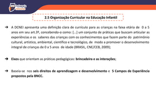 2.5 Organização Curricular na Educação Infantil
➔ A DCNEI apresenta uma definição clara de currículo para as crianças na faixa etária de 0 a 5
anos em seu art.3º, concebendo-o como: [...] um conjunto de práticas que buscam articular as
experiências e os saberes das crianças com os conhecimentos que fazem parte do patrimônio
cultural, artístico, ambiental, científico e tecnológico, de modo a promover o desenvolvimento
integral de crianças de 0 a 5 anos de idade (BRASIL, CNE/CEB, 2009);
➔ Eixos que orientam as práticas pedagógicas: brincadeira e as interações;
➔ Baseia-se nos seis direitos de aprendizagem e desenvolvimento e 5 Campos de Experiência
propostos pela BNCC.
 