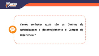 Vamos conhecer quais são os Direitos de
aprendizagem e desenvolvimento e Campos de
Experiência ?
 