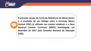 A presente versão do Currículo Referência de Minas Gerais
é o resultado de um diálogo entre o Currículo Básico
Comum (CBC) já utilizado nas escolas estaduais e a Base
Nacional Comum Curricular (BNCC) homologada em
dezembro de 2017 pelo Conselho Nacional de Educação
(CNE).
 