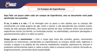 2.6 Campos de Experiências
Aqui falar um pouco sobre cada um campos de Experiências, mas no documento você pode
aprofundar nos conceitos.
O eu, o outro e o nós – É na interação com os pares e com adultos que as crianças vão
constituindo um modo próprio de agir, sentir e pensar e vão descobrindo que existem outros
modos de vida, pessoas diferentes, com outros pontos de vista. Conforme vivem suas primeiras
experiências sociais (na família, na instituição escolar, na coletividade), constroem percepções e
questionamentos sobre si e sobre os outros.
Corpo, gestos e movimentos – Com o corpo (por meio dos sentidos, gestos, movimentos
impulsivos ou intencionais, coordenados ou espontâneos), as crianças, desde cedo, exploram o
mundo, o espaço e os objetos do seu entorno, estabelecem relações, expressam-se, brincam e
produzem conhecimentos sobre si, sobre o outro, sobre o universo social e cultural, tornando-se,
progressivamente, conscientes dessa corporeidade.
 